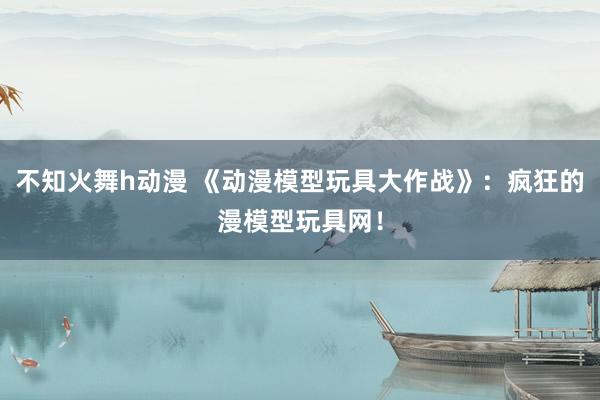 不知火舞h动漫 《动漫模型玩具大作战》：疯狂的漫模型玩具网！