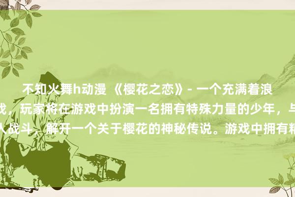 不知火舞h动漫 《樱花之恋》- 一个充满着浪漫与冒险的日本动漫游戏，玩家将在游戏中扮演一名拥有特殊力量的少年，与各种类型的妖怪及敌人战斗，解开一个关于樱花的神秘传说。游戏中拥有精美绘制的动漫壁纸，让玩家沉浸在这个充满着樱花之恋的奇幻世界中。